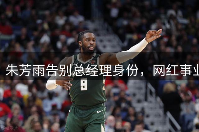 朱芳雨告别总经理身份，网红事业或将迎来新突破