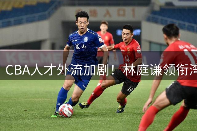 CBA人才外流加剧！林庭谦领衔湾湾球员回流，姚明重返呼声高涨