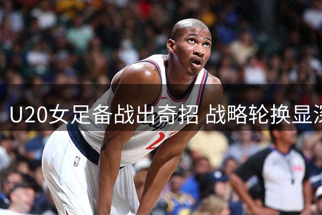U20女足备战出奇招 战略轮换显深意不惧热身赛连败